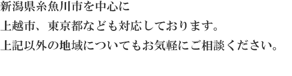 新潟県糸魚川市を中心に
上越市、東京都なども対応しております。
上記以外の地域についてもお気軽にご相談ください。